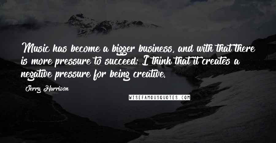 Jerry Harrison Quotes: Music has become a bigger business, and with that there is more pressure to succeed; I think that it creates a negative pressure for being creative.