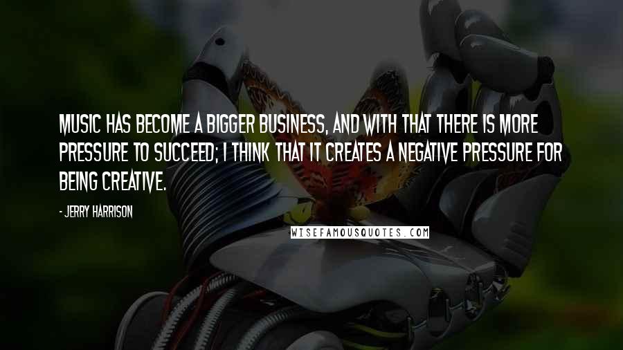 Jerry Harrison Quotes: Music has become a bigger business, and with that there is more pressure to succeed; I think that it creates a negative pressure for being creative.