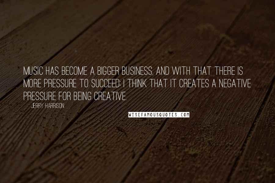 Jerry Harrison Quotes: Music has become a bigger business, and with that there is more pressure to succeed; I think that it creates a negative pressure for being creative.