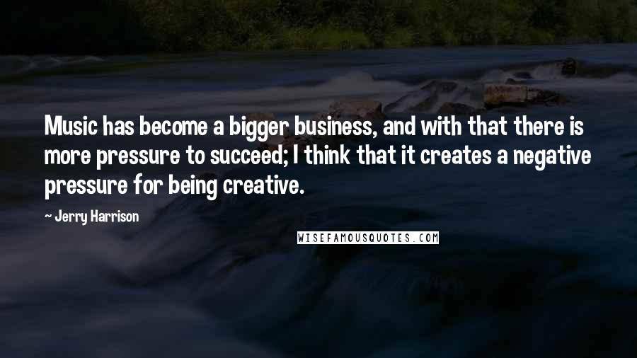 Jerry Harrison Quotes: Music has become a bigger business, and with that there is more pressure to succeed; I think that it creates a negative pressure for being creative.