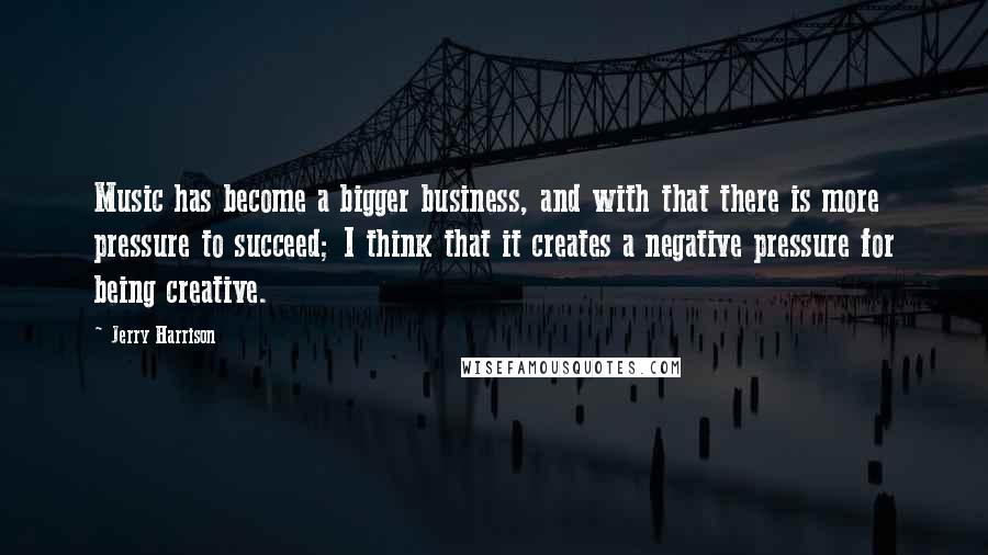 Jerry Harrison Quotes: Music has become a bigger business, and with that there is more pressure to succeed; I think that it creates a negative pressure for being creative.