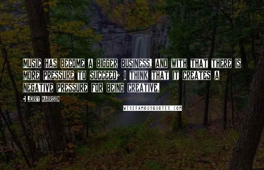 Jerry Harrison Quotes: Music has become a bigger business, and with that there is more pressure to succeed; I think that it creates a negative pressure for being creative.