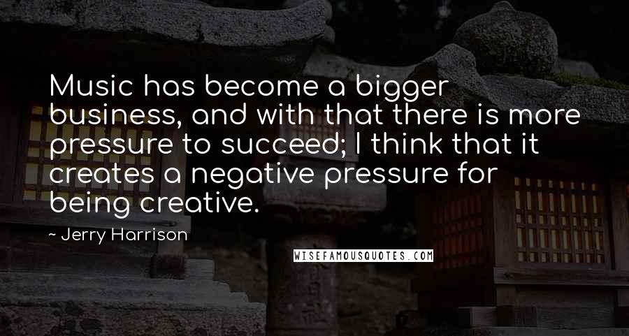 Jerry Harrison Quotes: Music has become a bigger business, and with that there is more pressure to succeed; I think that it creates a negative pressure for being creative.