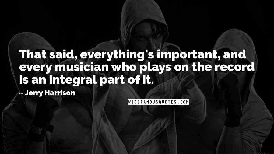 Jerry Harrison Quotes: That said, everything's important, and every musician who plays on the record is an integral part of it.