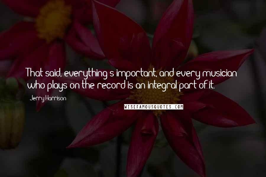 Jerry Harrison Quotes: That said, everything's important, and every musician who plays on the record is an integral part of it.