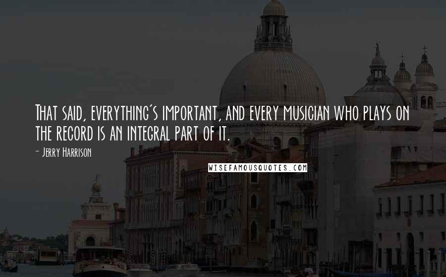 Jerry Harrison Quotes: That said, everything's important, and every musician who plays on the record is an integral part of it.