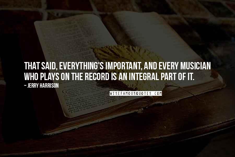 Jerry Harrison Quotes: That said, everything's important, and every musician who plays on the record is an integral part of it.