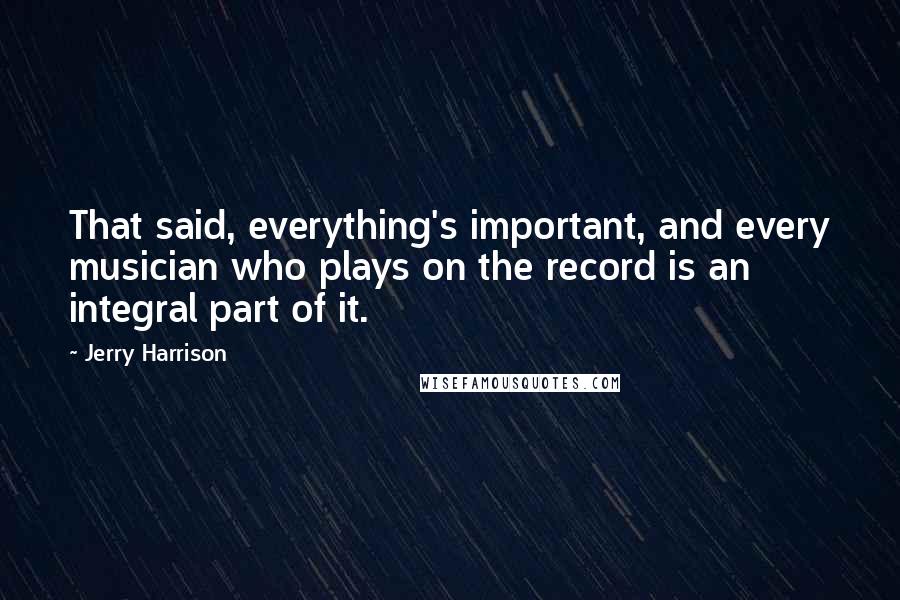 Jerry Harrison Quotes: That said, everything's important, and every musician who plays on the record is an integral part of it.
