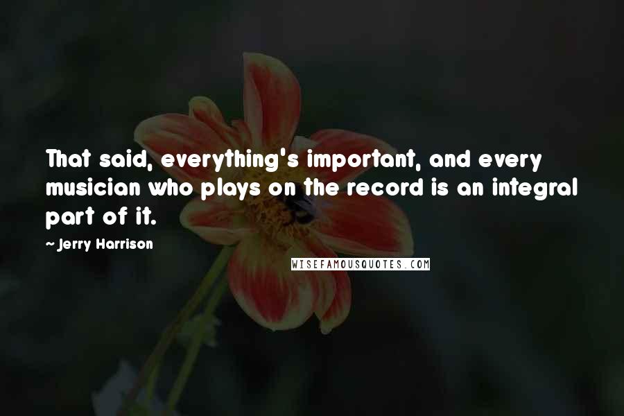 Jerry Harrison Quotes: That said, everything's important, and every musician who plays on the record is an integral part of it.
