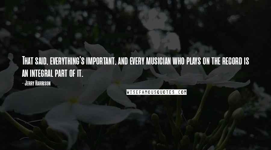 Jerry Harrison Quotes: That said, everything's important, and every musician who plays on the record is an integral part of it.