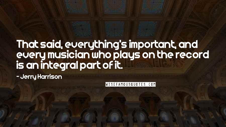 Jerry Harrison Quotes: That said, everything's important, and every musician who plays on the record is an integral part of it.