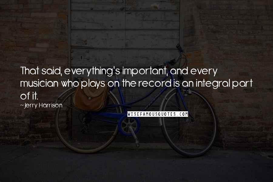 Jerry Harrison Quotes: That said, everything's important, and every musician who plays on the record is an integral part of it.