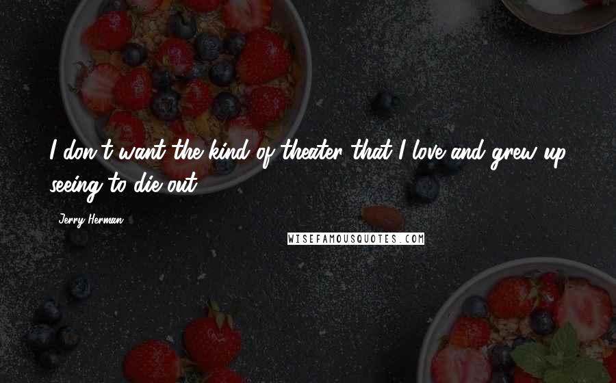 Jerry Herman Quotes: I don't want the kind of theater that I love and grew up seeing to die out.