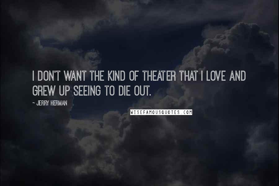 Jerry Herman Quotes: I don't want the kind of theater that I love and grew up seeing to die out.