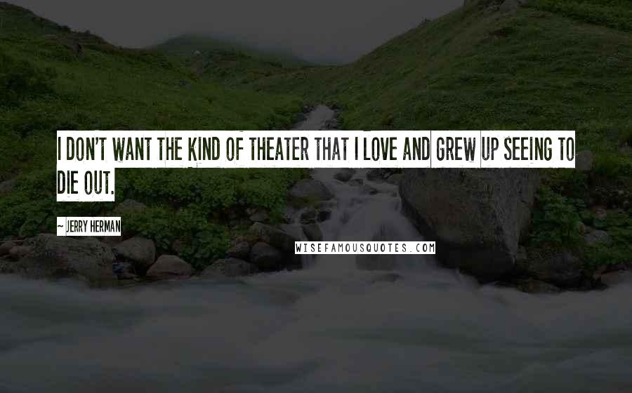 Jerry Herman Quotes: I don't want the kind of theater that I love and grew up seeing to die out.