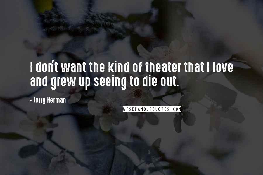 Jerry Herman Quotes: I don't want the kind of theater that I love and grew up seeing to die out.