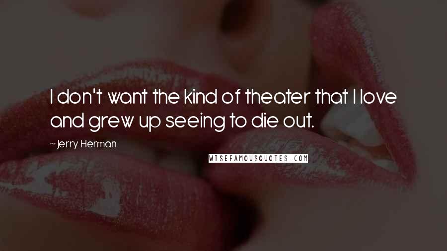 Jerry Herman Quotes: I don't want the kind of theater that I love and grew up seeing to die out.