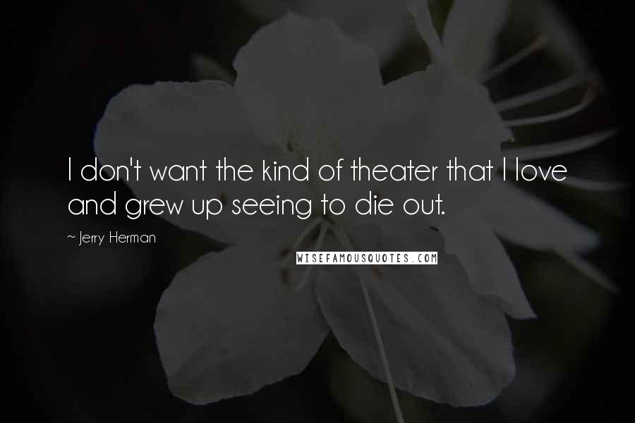 Jerry Herman Quotes: I don't want the kind of theater that I love and grew up seeing to die out.