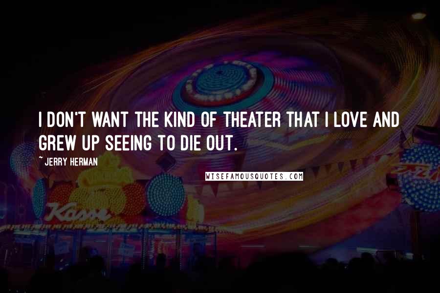 Jerry Herman Quotes: I don't want the kind of theater that I love and grew up seeing to die out.