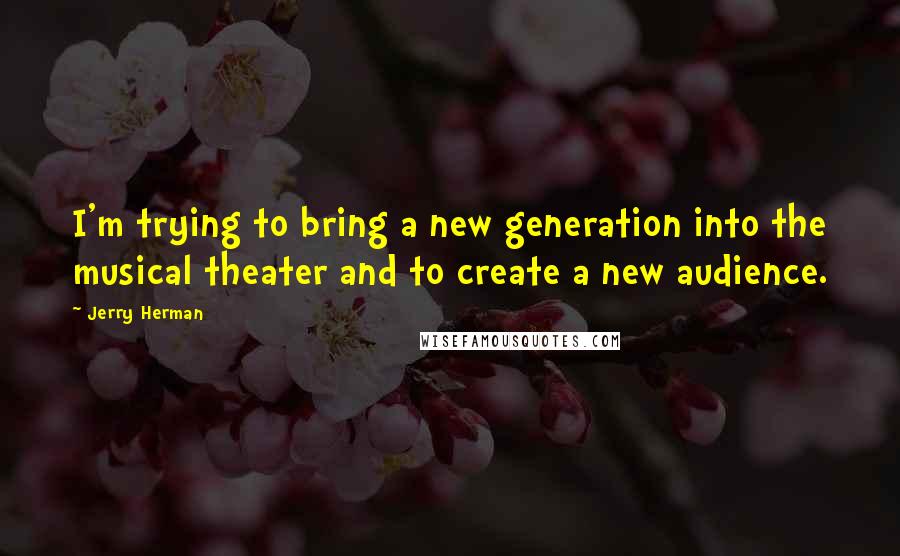Jerry Herman Quotes: I'm trying to bring a new generation into the musical theater and to create a new audience.