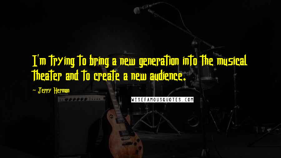 Jerry Herman Quotes: I'm trying to bring a new generation into the musical theater and to create a new audience.