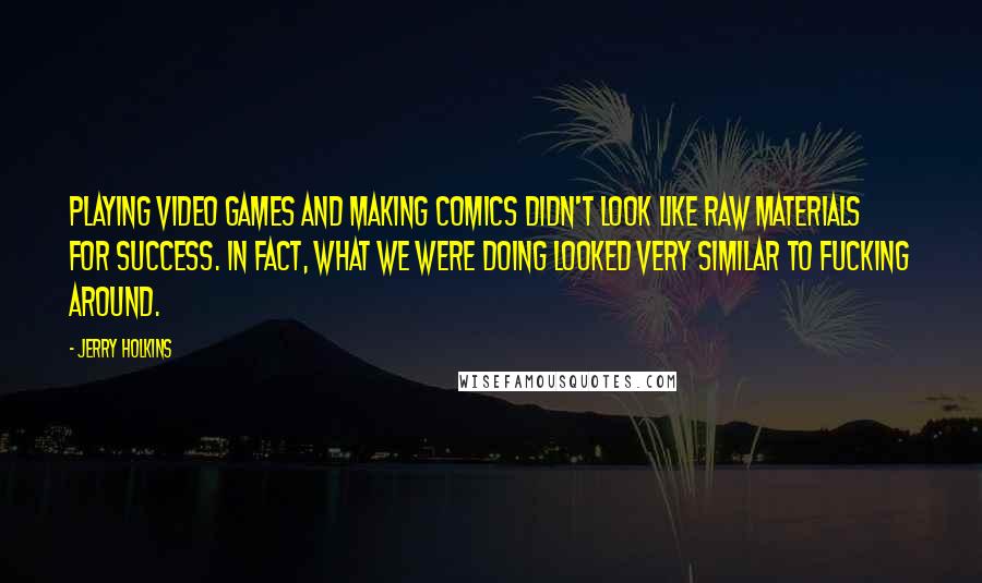 Jerry Holkins Quotes: Playing video games and making comics didn't look like raw materials for success. In fact, what we were doing looked very similar to fucking around.