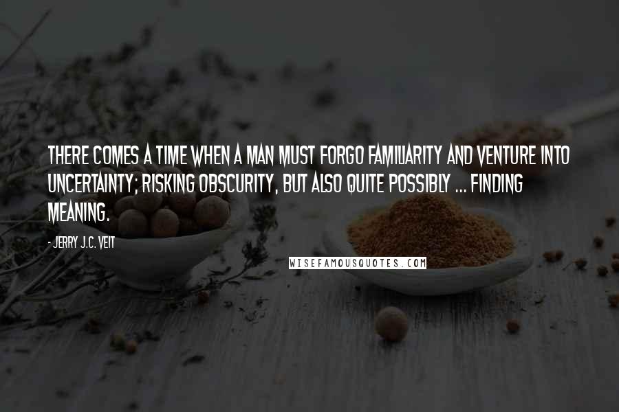 Jerry J.C. Veit Quotes: There comes a time when a man must forgo familiarity and venture into uncertainty; risking obscurity, but also quite possibly ... finding meaning.