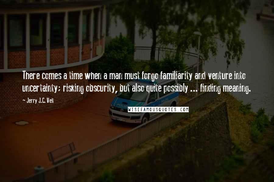 Jerry J.C. Veit Quotes: There comes a time when a man must forgo familiarity and venture into uncertainty; risking obscurity, but also quite possibly ... finding meaning.