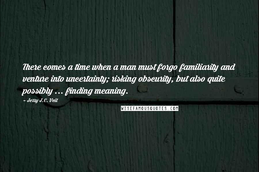 Jerry J.C. Veit Quotes: There comes a time when a man must forgo familiarity and venture into uncertainty; risking obscurity, but also quite possibly ... finding meaning.
