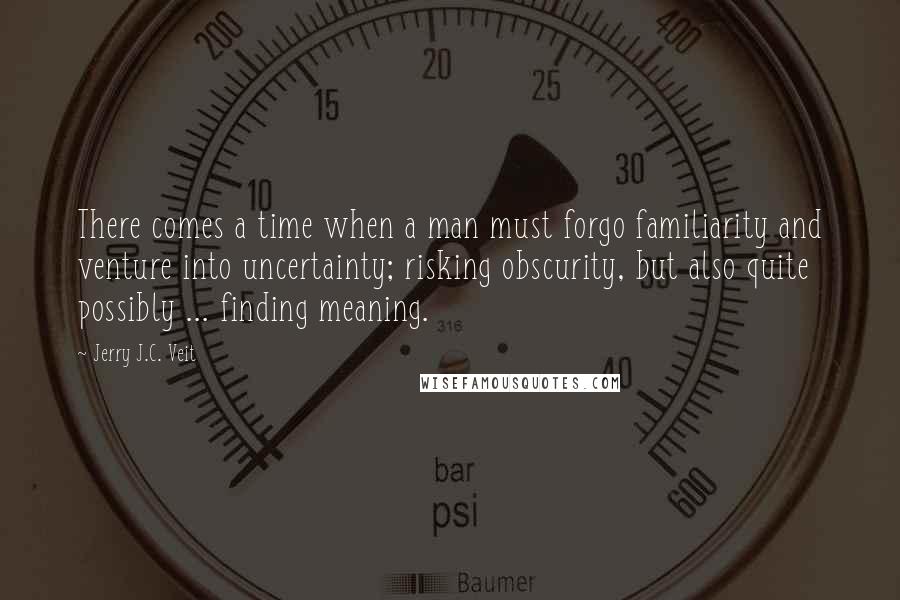 Jerry J.C. Veit Quotes: There comes a time when a man must forgo familiarity and venture into uncertainty; risking obscurity, but also quite possibly ... finding meaning.