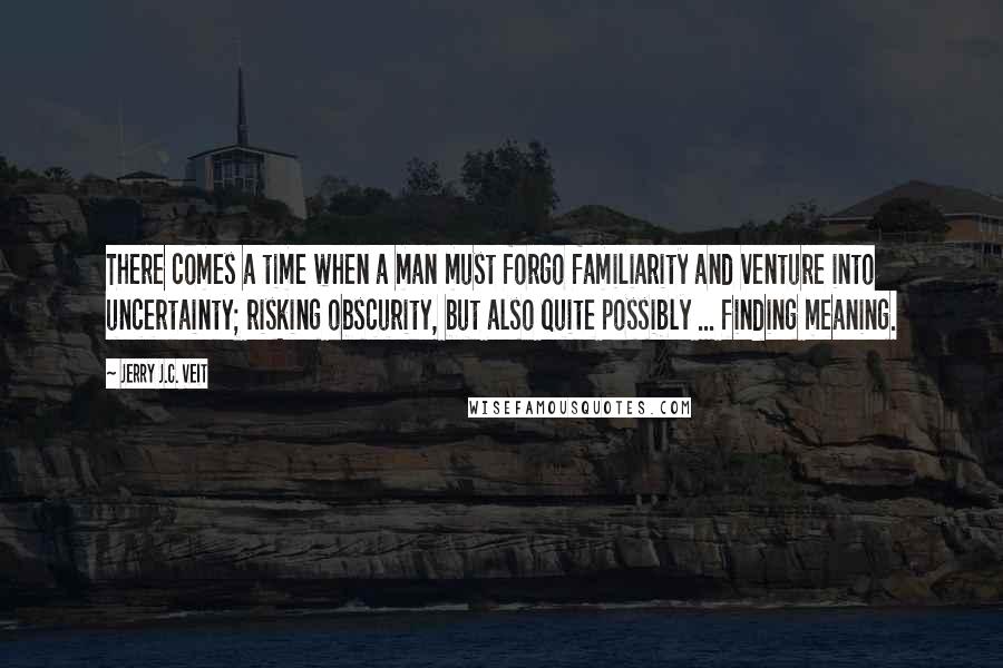 Jerry J.C. Veit Quotes: There comes a time when a man must forgo familiarity and venture into uncertainty; risking obscurity, but also quite possibly ... finding meaning.