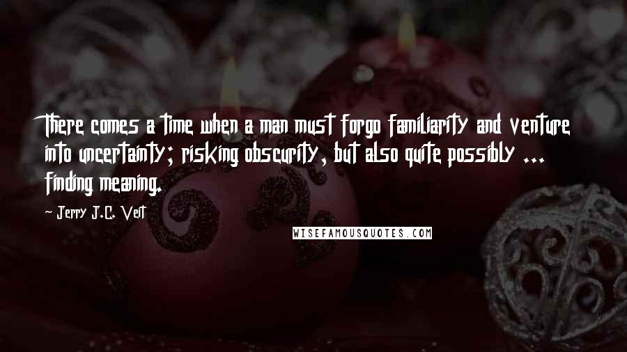 Jerry J.C. Veit Quotes: There comes a time when a man must forgo familiarity and venture into uncertainty; risking obscurity, but also quite possibly ... finding meaning.