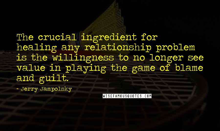 Jerry Jampolsky Quotes: The crucial ingredient for healing any relationship problem is the willingness to no longer see value in playing the game of blame and guilt.