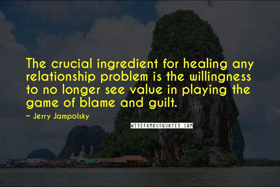 Jerry Jampolsky Quotes: The crucial ingredient for healing any relationship problem is the willingness to no longer see value in playing the game of blame and guilt.