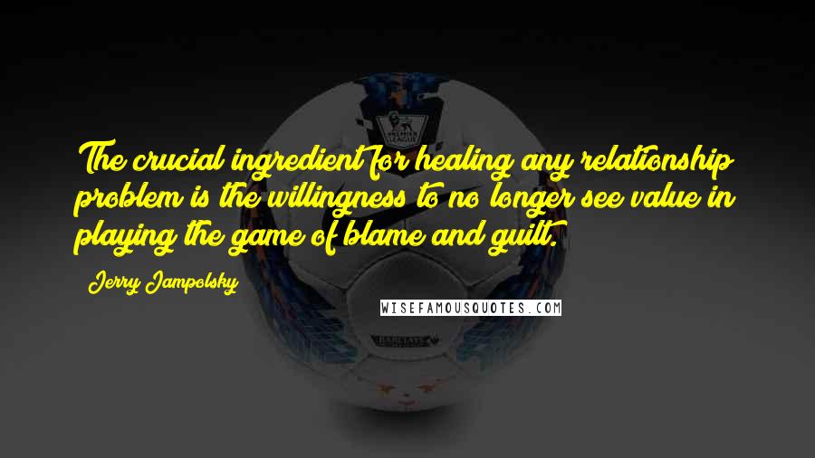Jerry Jampolsky Quotes: The crucial ingredient for healing any relationship problem is the willingness to no longer see value in playing the game of blame and guilt.