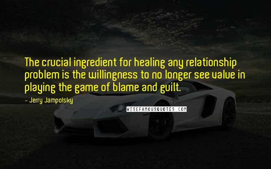 Jerry Jampolsky Quotes: The crucial ingredient for healing any relationship problem is the willingness to no longer see value in playing the game of blame and guilt.