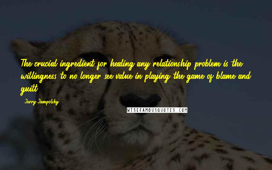 Jerry Jampolsky Quotes: The crucial ingredient for healing any relationship problem is the willingness to no longer see value in playing the game of blame and guilt.