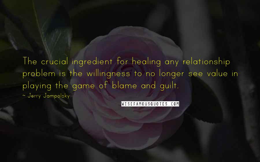 Jerry Jampolsky Quotes: The crucial ingredient for healing any relationship problem is the willingness to no longer see value in playing the game of blame and guilt.