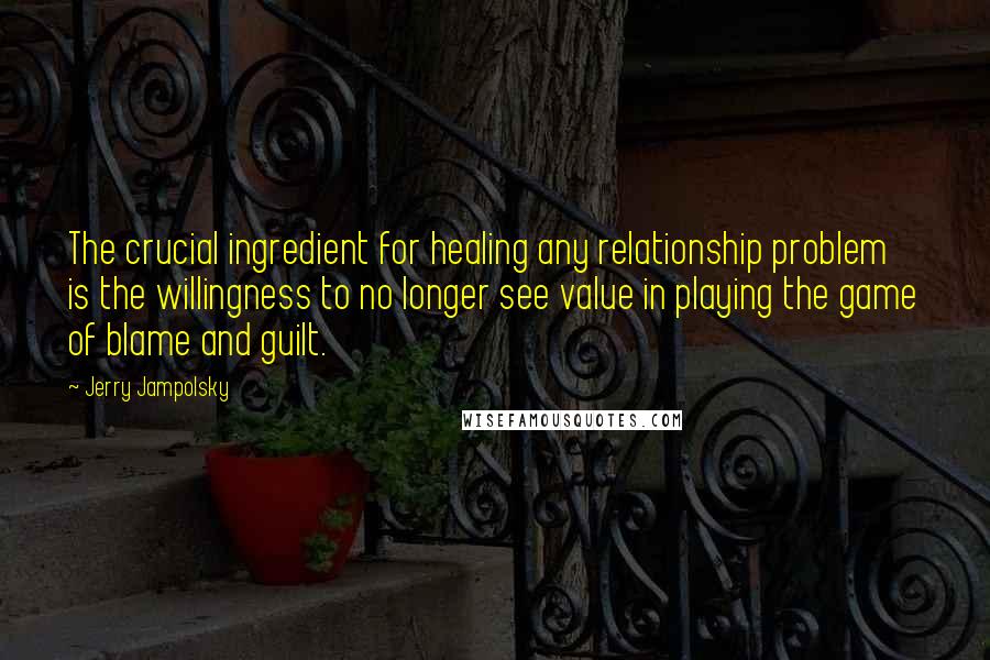 Jerry Jampolsky Quotes: The crucial ingredient for healing any relationship problem is the willingness to no longer see value in playing the game of blame and guilt.