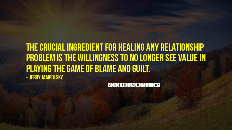 Jerry Jampolsky Quotes: The crucial ingredient for healing any relationship problem is the willingness to no longer see value in playing the game of blame and guilt.
