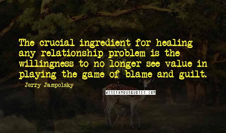 Jerry Jampolsky Quotes: The crucial ingredient for healing any relationship problem is the willingness to no longer see value in playing the game of blame and guilt.