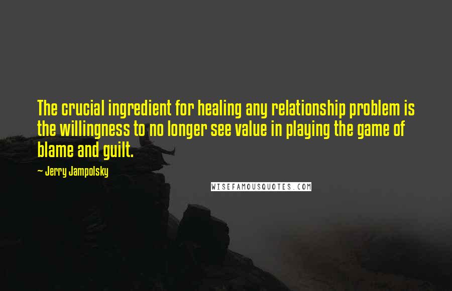 Jerry Jampolsky Quotes: The crucial ingredient for healing any relationship problem is the willingness to no longer see value in playing the game of blame and guilt.