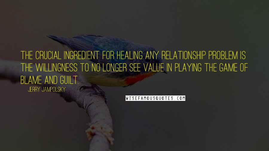 Jerry Jampolsky Quotes: The crucial ingredient for healing any relationship problem is the willingness to no longer see value in playing the game of blame and guilt.