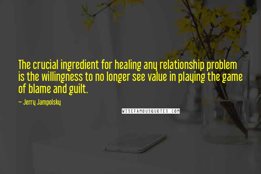 Jerry Jampolsky Quotes: The crucial ingredient for healing any relationship problem is the willingness to no longer see value in playing the game of blame and guilt.