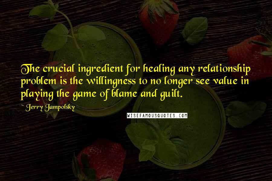 Jerry Jampolsky Quotes: The crucial ingredient for healing any relationship problem is the willingness to no longer see value in playing the game of blame and guilt.