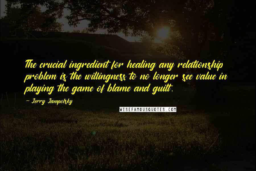 Jerry Jampolsky Quotes: The crucial ingredient for healing any relationship problem is the willingness to no longer see value in playing the game of blame and guilt.