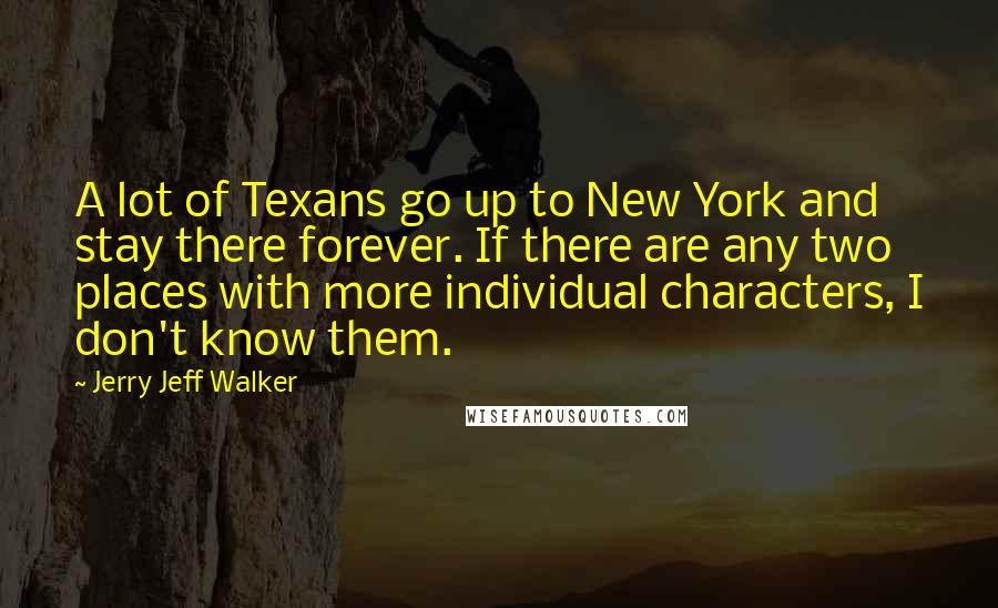 Jerry Jeff Walker Quotes: A lot of Texans go up to New York and stay there forever. If there are any two places with more individual characters, I don't know them.