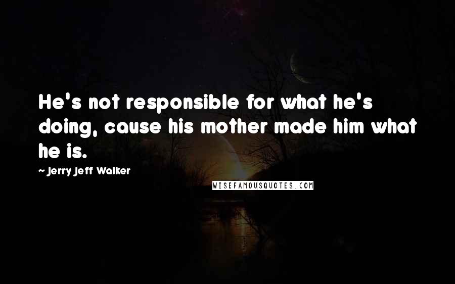 Jerry Jeff Walker Quotes: He's not responsible for what he's doing, cause his mother made him what he is.