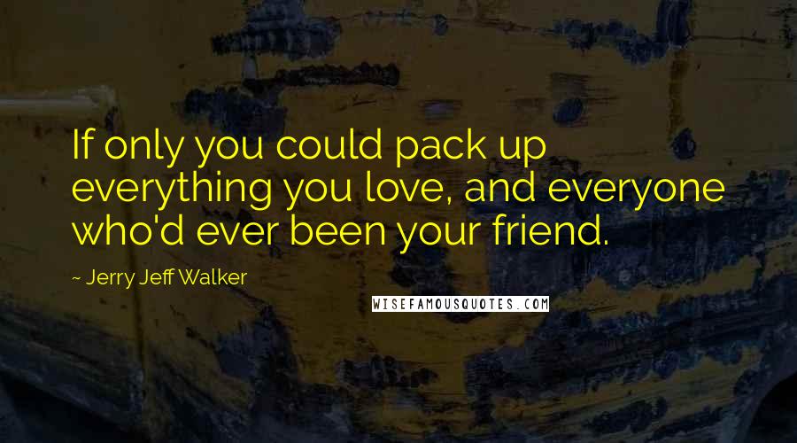 Jerry Jeff Walker Quotes: If only you could pack up everything you love, and everyone who'd ever been your friend.