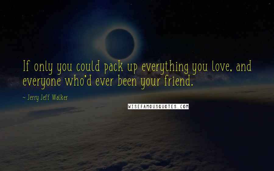 Jerry Jeff Walker Quotes: If only you could pack up everything you love, and everyone who'd ever been your friend.